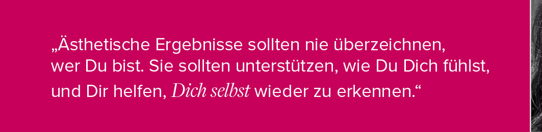 "Ästhetische Ergebnisse sollten nie überzeichnen, wer Du bist. Sie sollten unterstützen, wie Du Dich fühlst, und Dir helfen, Dich selbst wieder zu erkennen."
